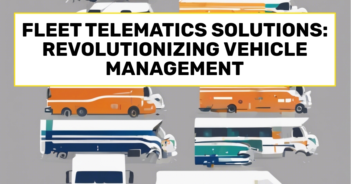 Fleet Telematics Solutions: Revolutionizing Vehicle Management